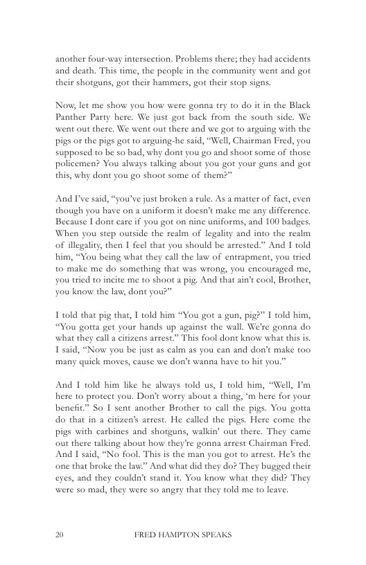 another four-way intessection. Problems there; they had accidents and death. This time, the people in the community went and got their shotguns, got their hammers, got their stop signs.  Now, let me show you how were gonna try to do it in the Black Panther Party here. We just got back from the south side. We went out there. We went out there and we got to arguing with the pigs o the pigs got 1o arguing-he said, “Well, Chairman Fred, you supposed to be so bad, why dont you go and shoot some of those policemen? You always talking about you got your guns and got this, why dont you ga shoot some of them?”  And I’ve said, “you’ve just broken a rule. As a matter of fact, even though you have on a uniform it doesn’t make me any difference. Because I dont care if you got on nine uniforms, and 100 badges. When you step outside the realm of legality and into the realm of illegality, then I feel that you should be arrested.” And I told him, “You being what they call the law of entrapment, you tried to make me do something that was wrong, you encouraged me, you tried to incite me to shoot a pig: And that ain’t cool, Brother, you know the law, dont you?”  1 told that pig thae, T old bim “You got a gun, pig?” I told him, “You gotta get your hands up against the wall. We’re gonna do what they call a citizens arrest.” This fool dont know what this s L said, “Now you be just as calm as you can and don’ make t00. many quick moves, cause we don’t wanna have to hit you.”  And 1 told him like he alvays told us, 1 told him, “Well, I’m here to protect you. Don’t wotry about 4 thing, ‘m here for your benehit” So 1 sent another Brother to call the pigs. You gotta do that in  citizen’s arest. He called the pigs. Here come the pigs with carbines and shotguns, walkin’ out there. They came out there talking about how they’re gonna arsest Chairman Fred And I said, “No fool. This is the man you got 1o arrest. He’s the one that broke the lav.” And what did they do? They bugged their eyes, and they couldn’t stand it. You know what they did? They were so mad, they were so angry that they told me to leave.  El FRED HAMPTON SPEAKS 